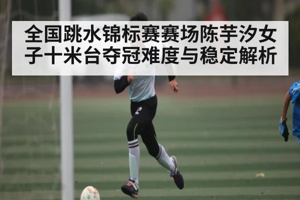 全国跳水锦标赛赛场陈芋汐女子十米台夺冠难度与稳定解析（kaiyun）