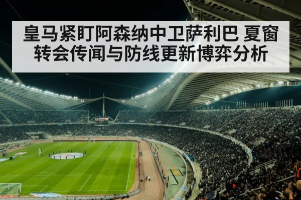 皇马紧盯阿森纳中卫萨利巴 夏窗转会传闻与防线更新博弈分析（kaiyun）