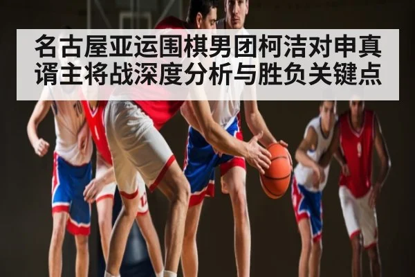 名古屋亚运围棋男团柯洁对申真谞主将战深度分析与胜负关键点（kaiyun）