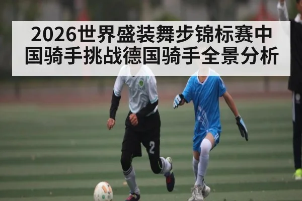 2026世界盛装舞步锦标赛中国骑手挑战德国骑手全景分析